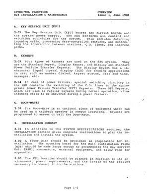 Page 12INTER-TEL PRACTICES 
OVERVIEW 
824 INSTALLATION h MAINTENANCE Issue 1, 
June 1984 
,, 
A. KEY SERVICE UNIT jKSU) 
2.02 The Key Service Unit (KSU) houses the circuit boards and 
the system power supply. 
The KSU performs all control and 
switching activities 
for the system. 
incoming calls, This includes detecting 
processing data-controlled features, and control- 
ling the interaction between stations, C.O. lines, and intercom 
paths. 
B. 
KEYSETS 
2.03 Four types of keysets 
are used on the 824 system....