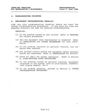 Page 119INTER-TEL PRACTICES TROUBLESHOOTING 
824 INSTALLATION & MAINTENANCE Issue 1, 
June 1984 
3. TROUBLESHOOTING PROCEDURE 
A. PRELIMINARY TROUBLESHOOTING CHECKLIST 
3.01 Use this troubleshooting checklist before you start the 
system troubleshooting procedures. 
It may save you time and 
possibly- eliminate the need for detailed troubleshooting. 
CHECKLIST: . 
(1) Is the problem caused by user errors? Refer to FEATURES 
for correct procedures. 
(2) Has the equipment been disconnected or disabled? 
Refer 
to...