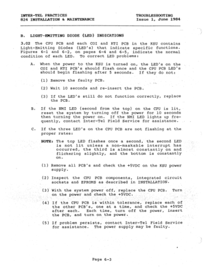 Page 120INT,ER-TEL PRACTICES 
TROUBLESHOOTING 
824 INSTALLATION h MAINTENANCE Issue 1, June 1984 
. ‘1 
LIGHT-EMITTING DIODE (LED) INDICATIONS ,; 
B. 
3.02 The CPU PCB and each CCI and KTI PCB in the KSU contains 
Light-Emitting Diodes (LEDS) that indicate specific functions. 
Figures 6-l and 6-2, 
on pages 6-4 and 6-5, indicate the normal 
condition of each LED. To correct LED problems: 
A. 
When the power to the KSU is turned on, the LEDs on the _. 
CO1 and KTI PCBs should flash once and the CPU PCB LEDs...