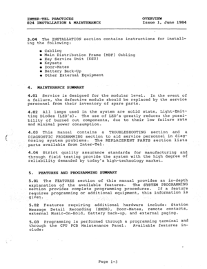 Page 13INTER-TEL PRACTICES OVERVIEW 
824 INSTALLATION br MAINTENANCE Issue 1, 
June 1984 
3.04 The INSTALLATION section contains instructions for install- 
ing the following: 
l Cabling 
l Main Distribution Frame (MDF) Cabling 
l Key Service Unit (KSU) 
l Keysets 
l Door-Mates 
l Battery Back-Up 
l Other External Equipment 
4. MAINTENANCE SUMMARY 
4.01 Service is designed for the modular level. In the event of 
a failure, the defective module should be replaced by the service 
personnel from their inventory of...