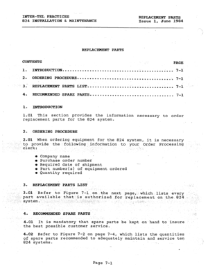 Page 132INTER-TEL PRACTICES 
824 INSTALLATION & MAINTENANCE REPLACEMENT PARTS 
Issue 1, June 1984 
REPLACEMENT PARTS 
CONTENTS 
PAGE 
1. INTRODUCTION ............................................. 
7-l 
2. ORDERING PROCEDURE 
....................................... 
7-l 
3. 
REPLACEKEJTF PARTS LIST ................................... 7-I .. - 
4. REXOMMJZNDED SPARE PARTS 
.................................. 
7-l 
1. INTRODUCTION 
1.01 This section provides 
the information necessary to order 
replacement parts for...