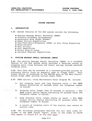 Page 137INTER-TEL PRACTICES 
SYSTEM FEATURES 
824 INSTALLATION & MAINTEXANCE 
Issue 1, 
June 1984 
SYSTEM FEATURES 
1. INTRODUCTION 
1.01 
0 
0 
0 
0 
i 
0 
0 
0 
0 
0 System features of the 824 system include the following: 
Station Message Detail Recording (SMDR) 
Flexible Attendant Arrangements 
Selectable Ring (Night Answer) 
Power Failure Capabilities 
Dual-Tone Multi-Frequency (DTMF) or Dial Pulse Signalling 
Music-On-Hold 
Call Privacy 
Toll Restriction 
Direct Ring-in Lines 
Variable Time-Out...