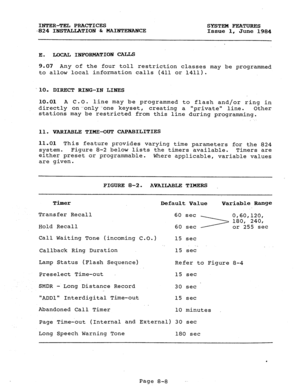 Page 143INTER-TEL PRACTICES 
SYSTEM FEATURES 
-824 INSTALLATION -6c MAINTEXANCE 
Issue 1, 
June 1984 
E. LOCAL INFORMATION CALLS 
9.07 Any of the four toll restriction classes may be programmed 
to allow local information calls (411 or 1411). 
-.lO. DIRECT RING-IN LINES 
10.01 A C.O. line may be programmed to flash and/or ring in 
directly on-only-one keyset, creating a private line. 
Other 
stations may be restricted from this line during programming. 
11. VARIABLE TIME-OUT CAPABILITIES 
11.01 This feature...