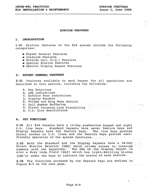 Page 144INTER-EL PRACTI.CES 
824 INSTALLATION St MAINTENANCE STATION FEATURES 
Issue 1, June 1984 
STATION FEATURES 
1. INTRODUCTION 
1.01 Station features of the 824 system include the following 
categories: 
, 
l Keyset General Features 
0 Intercom Features 
l Outside Call (C.0.) Features 
l Special-Station Features 
l Special Display Keyset Features . 
2. KEYSET GlBIEXALFEATU=S 
2.01 Feafures available to each keyset for all operations are 
described in this section, including the following: 
A. A. 
B. 
C....