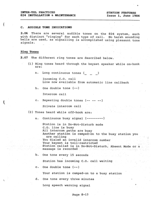 Page 148P 
INTER-TEL PRACTICES 
824 IHSTALLATION & MAIJFJXNANCE STATION FEATURES 
Issue 1, 
June 1984 
( . . C. AUDIBLE TONE INDICATIONS 
2.06 There are several audible tones on the 824 system, each 
with distinct ringing for each type of call. 
bells are used, No harsh sounding 
signals. as signalling is accomplished using pleasant tone 
Ring Tones 
2.07 The different ring tones are described below. 
(1) Ring tones heard through the keyset speaker while on-hook 
are: 
a. 
b. One double tone (--) 
Intercom call...