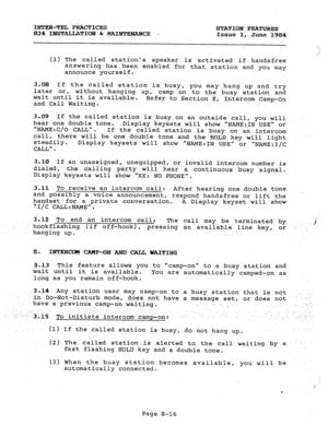 Page 151INTER-TEL PRACTICES 
STATION FEATURES 
824 INSTALLATION & MAINTENANCE . 
Issue 1, 
June 1984 
‘ 
(3) The called stations speaker 
is activated if handsfree 
answering has been enabled for that station and you may 
announce yourself. 
3.08 If the called station is busy, 
later or, without hanging up, you may hang up and try 
wait until it is available. camp on to. the busy station and 
and Call Waiting. Refer to Section E, Intercom..Camp-On 
- 
3.09 If the called station is busy on an outside call, you...