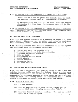 Page 152INTER-TEL PRACTICES 
824 IBSTALLATION & MAINTENAHCE STATION FEATURES 
Issue 1, June 1984 
3.16 To answer a waitinq intercom call while on a C.O. call: 
(1) Press the ,HOLD key to place the outside call on hold. 
The waiting intercom call will automatically connect. 
(2) TO reconnect with the C.O. call on hold, press the medium 
fluttering C.O. line key. 
The intercom call will be dis- 
connected. 
3.17 To answer a waitinq intercom call while on another intercom 
call: 
Terminate the current intercom...