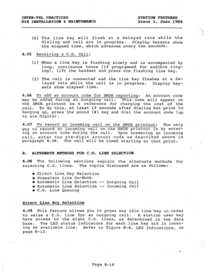 Page 153INTER-TEL PRACTICES STATION FEATURES 
824 IBSTA.LLATIOI!l & MAIWIENA?ZE Issue 1, 
June 1984 
(4) The line key will flash at a delayed rate while the 
dialing and call are in progress. 
Display keysets show 
the elapsed time, which advances every ten seconds. 
4.05 Receiving a C.O. Call: 
(1) When a line key is flashing slowly and is accompanied by 
long, continuous tones (if programmed for audible ring- 
ing), lift the handset and press the flashing line key. 
(2) The call is connected and the line key...