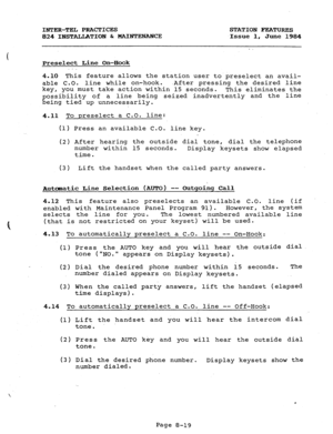 Page 154INTER-TEL PRACTICES STATION FEATURES 
824 INSTALLATION & MAINTENANCE -Issue 1, 
June 1984 
Preselect Line On-Hook 
4.10 This feature allows the station user to preselect an avail- 
able C.O. line while on-hook. .After pressing the desired line 
key, you must take action within 15 seconds. 
This eliminates the 
possibility of a line being seized inadvertently and the line 
being tied up unnecessarily. 
4.11 To preselect a C.O. line: 
(1) Press an available C.O. line key. 
(2) After h earing the outside...