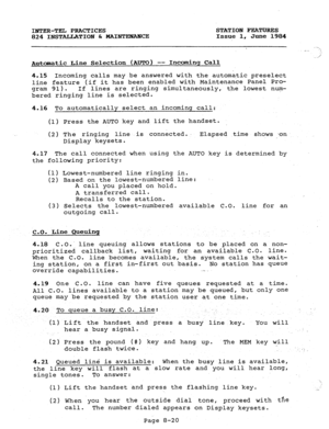 Page 155INTER-TEL PRACTICES STATION FEATURES 
824 INSTALLATION C MAINTENANCE Issue 1, June 1984 
Automatic Line Selection (AUTO) -- Incdnq Call 
4.15 Incoming calls may.be answered with the automatic 
preselect 
line feature (if it has been enabled with Maintenance Panel Pro- 
gram 91). 
If lines are ringing simultaneously, the lowest num- 
bered ringing line is selected. 
4.16 To automatically select an incoming call: 
(1) Press the AUTO key and lift the handset. 
(2) The ringing line is connected.. Elapsed...