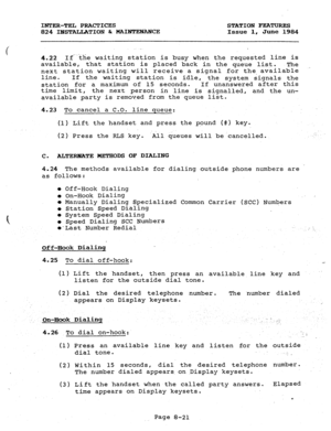 Page 156INTER-TEL PRACTICES 
824 IBSTALLATION & MAINTENANCE STATION FEATURES 
Issue 1, June 1984 
4.22 1fthe waiting station is busy when the requested line is 
available, 
that station is placed back in the queue list. The 
next station waiting will receive a signal for the available 
line. 
If the waiting station is idle, 
the system signals the 
station for a maximum of 15 seconds. If unanswered after this 
time limit, 
the next person 
in line is signalled, and the un- 
available party is removed from the...