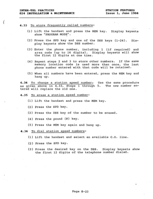 Page 158INTER-TEL PRACTICES 
824 IBSTALLATIOlY & HAIElTI3NABKE STATION FEATURJZS 
Issue 1, June 1984 
4.33 To store frequently called numbers: 
(1) Lift the h  ._ ..- . 
andset and press the MEM key. 
Display keysets 
show PROGRAM MODE. 
(2) Press the SPD key and one of the DSS keys (l-24). Dis- 
play keysets show the DSS number. 
(3) Enter the phone number, 
including 1 (if required) and 
area code (up to 16 digits). Display keysets will show 
the first 12 digits at one time. 
(4) Repeat steps 2 and 3 to store...