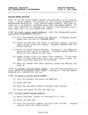 Page 159INTER-TEL PRACTICES STATION FEATURES 
824 INSTALLATION h MAINTEXANCE Issue 1, June 1984 
System Speed Dialinq 
4.37 Up to 100 system speed numbers are available to all station 
users. These numbers are entered by the station designated in 
Maintenance Program 52. Like station speed numbers, each can in- 
.clude up to 16 digits, including area code and phone number. If 
your area requires 
l+ dialing for direct long distance calls, 
also enter the 1 in your speed dial number. 
4.38 To store system speed...