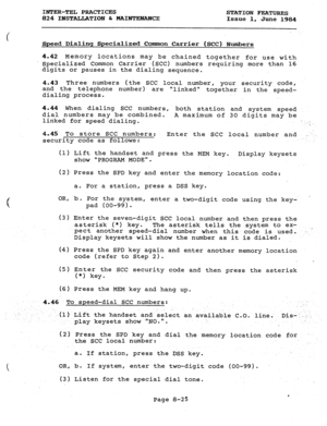 Page 160INTER-TEL PRACTICES 
824 IPJSTAIJATION 6r MAINTE.NANCE STATION FEATURES 
Issue 1, 
June 1984 
Speed Dialinq Specialized Comon Carrier (SCC) Numbers 
4.42 Memory locations may be chained together for use with 
Specialized Common Carrier (SCC) numbers requiring more than 16 
digits or pauses in the dialing sequence. 
4.43 Three numbers (the SCC local number, your security code, 
and the telephone number)- are 
linked 
dialing process. together in the speed- 
4.44 When dialing SCC numbers, 
both station and...