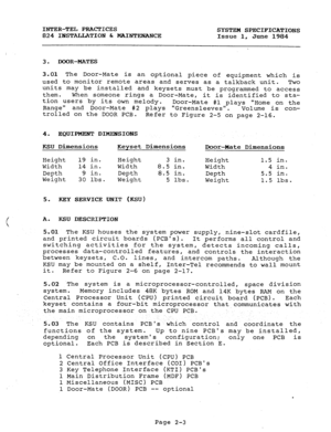 Page 17INTER-TEL PRACTICES 
SYSTEM SPECIFICATIONS 
824 INSTALLATION & MAINTENANCE 
Issue 1, June 1984 
3. DOOR-MATES 
3.01 The Door-Mate is an optional piece of equipment which is 
used to monitor remote areas and serves as a talkback unit. 
Two 
units may be installed and keysets must be programmed to access 
them. When someone rings a Door-Mate, it is identified to sta- 
tion users by its own melody. 
Range Door-Mate #l plays Home on the 
and Door-Mate #2 plays Greensleeves. 
Volume is con- 
trolled on the...