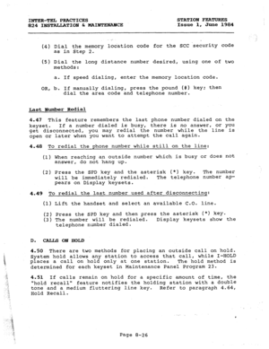 Page 161INTER-TEL PRACTICES STATION FEATURES 
824 INSTALLATION & MAIRTENAMCE Issue 1, June 1984 
.,- 
(4) Dial th e memory location code for the SCC -security code 
as in Step 2. 
, 
(5) Dial th e long distance number desired, using one of two 
methods: 
a. If speed dialing, enter the memory location code. 
OR, b. If manually dialing, press the pound (#) key: then 
dial the area code and telephone number. 
Last Humber Redial 
4.47 This feature remembers the last phone number dialed on the 
keyset. If a number...