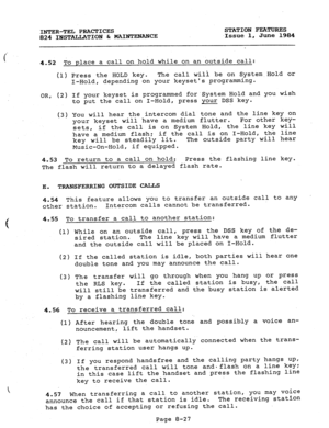 Page 162e 
INTER-TEL PRACTICES 
824 INSTALLATION & MAINTENANCE STATION FEATURES 
-Issue 1, June 1984 
4.52 To place a call on hold while on an outside call: 
(1) Press the HOLD key. The call will be on System.Hold or 
I-Hold, depending on your keysets programming. 
OR, (2) If your keyset is programmed forsystem Hold and you wish 
to put the call on I-Hold, press your DSS key. 
(3) You will hear the intercom dial tone and the line key on 
your keyset will have a medium flutter. For other key- 
sets, if the call...