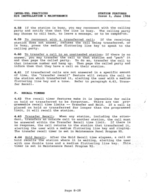 Page 163INTER-TEL PRACTICES STATION FEATURES 
824 INSTALLATION & MAINTEHA?.KE Issue 1, 
June 1984 
4.58 If the station is busy, you may reconnect with the calling 
party and notify them that the line is busy. 
The calling party 
may choose to call back, to leave a message, or to be camped-on. i 
._ 
4.59 To reconnect with a transferred call: 
If the receiving 
station does not answer, refuses the call being transferred, or 
is busy, press the medium fluttering 
line key to speak to the 
calling party. 
4.60 To...