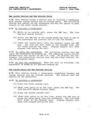 Page 165INTER-TEL PRACTICES STATION FEATURES 
824 INSTALLATION b MAIrJTENANCE Issue 1, June 1984 
-> 
,I 
Two Inside Parties and One Outside Party 
4.70 This feature allows a station user to initiate a conference 
with another inside station and an outside party. The initiating 
station has control of the conference and has the option to pass 
control to the other inside station. 
4.71 To initiate a conference: 
(1) 
(2) 
(3) While on an outside call, press the.CNF key. 
The line 
key will medium flutter. 
Press...