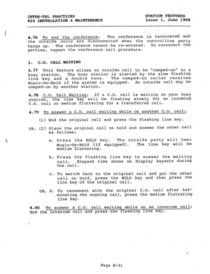 Page 166INTER-TEL PRACTICES STATION FEATURE3 
824 INSTALLATION & MAINTENANCE Issue 1, June 1984 
4.76 To end the conference: The conference is terminated and 
the outside calls are disconnected when the controlling party 
hangs up. The conference cannot be re-entered. To reconnect the 
parties, repeat the conference call procedure. 
I. 
C-0. CALL WAITING 
4.77 This feature allows an outside call to be 
“camped-on” to a 
busy station. The busy station is alerted by the slow flashing 
line key and a double tone....