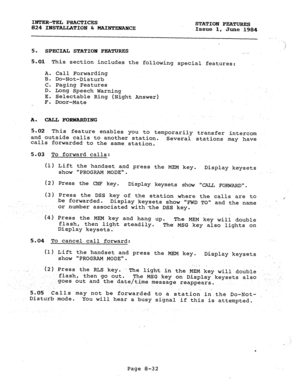 Page 167INTER-TEL PRACTICES 
824 INSTALLATION 6 MAINTEFW!K!E STATION FEATURES 
Issue 1, June 1984 
., 
‘1, 
.j 
5. 
SPECIAL STATIOH FEATURES , . . . 
5.01 This section includes the follow&g special features: 
A. Call Forwarding 
B. Do-Not-Disturb 
C. Paging Features 
D. Long Speech Warning 
E. Selectable Ring (Night Answer) 
F. Door-Mate 
A. CALL FORWARDING 
5.02 This feature enables you to temporarily transfer intercom 
-and outside calls to another station. 
calls forwarded to the same,station. Several...