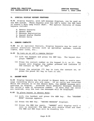 Page 171INTER-TEL PRACTICES 
824 INSTALLATIOPJ C MAI=mCE STATION FEATURES 
Issue 1, June 1984 
6. SPECIAL DISPLAY KEYSET FEATURES 
6.01 
Display keysets, 
with LCD message displays, can be used on 
the 824 system. These keysets also has LEDs under the DSS keys 
to create a Busy Lamp Field (BLF). 
keysets include: The special features of these 
A. .Remote Contacts 
B. Absent Mode 
C. Message Registration 
D. Keyset Status Checks 
E. Silent Calls . . 
A. REMOTE COETTACTS 
6.02 As an optional feature, 
control...