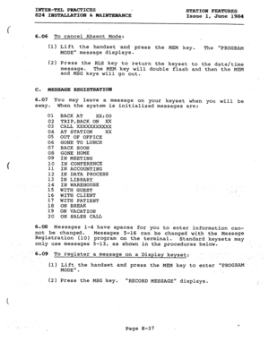 Page 172INTER-TEL PRACTICES 
824 IHSTALLATIOBl 6r HAINTEHANCE STATION FEATURES 
Issue 1, June 1984 
6.06 To cancel Absent Mode: 
(1) Lift th 
e handset and.press the MEM key. The 
PROGRAM 
MODE” message displays. 
(2) Press the RLS key to .return the keyset to the date/time 
message. 
The MEM key will double flash and then the MEM 
and MSG keys will go out. 
C. 
MESSAGE REGISTRA+IOrJ 
6.07 You may leave a message on yourkeyset when you will be 
away. When the system is initialized messages are: 
01 BACK AT...