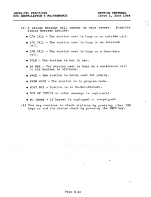 Page 175INTER-TEL PRACTICES  STATION FEATURES 
824 INSTALLATION h MAINTENANCE Issue 1, June 1984 
(3) A status message Will appear on your keyset. Possible 
status message,include: 
l C/O CALL - The station user is busy on an outside call. 
l I/C CALL - The station user is busy on an intercom 
call. 
l D/M CALL - The station user is busy on a Door-Mate 
call. 
l IDLE - The station.is not in use. 
l IN USE - The station user is busy on a conference call 
or the handset is off-hook. 
m PAGE - The station is being....