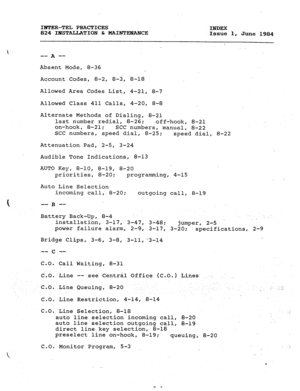 Page 176i IBTER-TEL PRACTICES 
INDEX 
824 ILsSTALLhTION h MAINTENANCE 
Issue 1, 
June 1984 
_. 
-- mm 
A 
Absent Mode, 8-36 
Account Codes, 8-2, 8-3, 8-18 
Allowed Area Codes List, 4-21, 8-7 
Allowed Class 411 Calls, 4-20, 8-8 
Alternate Methods of Dialing, 8-21 
last number redial, 8-26; 
off-hook, 8-21 
on-hook, 8-21; 
SCC numbers, manual, 8-22 
SCC numbers, speed dial, 8-25; 
speed dial, 8-22 
Attenuation Pad, 2-5, 3-24 
Audible Tone Indications, 8-13 
AUTO Key, 
8-10, 8-19, 8-20 
priorities, 8-20;...