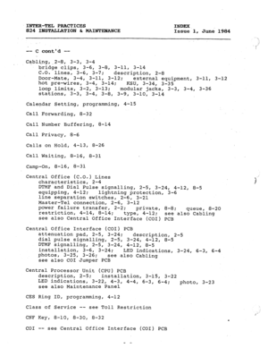 Page 177INTER-TEL PRACTICES 
INDEX 
824 INSTALLATION C MAINTEHANCE 
Issue 1, Junk 1984 
-- C contd -- 
Cabl@g,,2+, 3-3, 3-4 
bridge clips, 3-6, 3-8, 3-11, 3-14 
C.O. 
lines, 3-6, 3-7; 
description, 2-8 
Door-Mate, 3-4, 3-11, 3-12; 
external equipment, 3-11, 3-12 
hot pre-wires, 3-4, 3-14; 
KSU, 3-34, 3-35 
loop limits, 3-2, 3-13; modular jacks, 3-3, 3-4, 3-36 
stations, 3-3, 
3-4, 3-8, 3-9, 3-10, 3-14 
Calendar Setting, programming, 4-15 
Call Forwarding, 8-32 
Call Number Buffering, 8-14 
Call Privacy, 8-6...