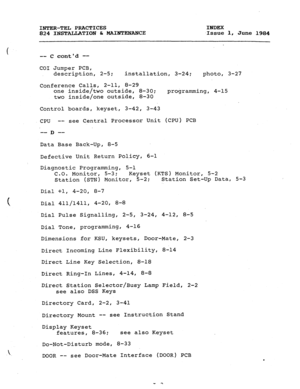 Page 178INTER-TEL PRACTICES 
INDEX 
824 INSTALLATION & MAImENANCE 
.Issue 1, 
June 1984 
-- C contd -- 
CO1 Jumper PCB, 
description, 2-5; 
installation, 3-24; 
photo, 3-27 
Conference Calls, 2-11, 8-29 
one inside/two outside, 8-30; 
programming, 4-15 
two inside/one outside, 8-30 
Control boards, keyset, 3-42, 3-43 
CPU -- see Central Processor Unit (CPU) PCB 
-- -- D 
Data Base Back-Up, 8-5 
Defective Unit Return Policy, 6-1 
Diagnostic Programming, 5-l 
C.O. Monitor, 5-3; 
Keyset (KTS) Monitor, 5-2 
Station...