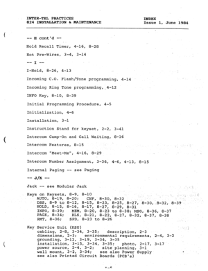 Page 180INTER-TEL PRACTICES 
INDEX 
824 INSTALLATION & MINTF.NANCE 
.Issue 1, 
June 1984 
-- H contd -- 
I 
Hold Recall Timer, 4-16, 8-28 
Hot Pre-Wires, 3-4, 3-14 
. 
3 
 
f -- -- 
1 
I-Hold, 8-26, 4-13 . . 
Incoming C.O. 
Flash/Tone programming, 4-14 
Incoming Ring Tone programming,.4-12 
INFO Key, 8-10, 8-39 
Initial Programming Procedure, 4-5 
Initialization, 4-6 
Installation, 3-l 
Instruction Stand for keyset, 2-2, 3-41 
Intercom Camp-On and Call Waiting, 8-16 
Intercom Features, 8-15 ; 
., 
Intercom...