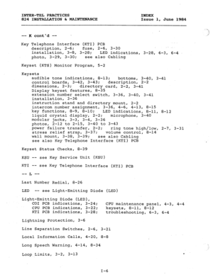 Page 181INTER-TEL PRACTICES 
INDEX 
824 INSTALLATION & MAINTENANCE 
Issue 1, 
June 1984 
-- K contd -- . 
Key Telephone Interface (KTI) PCB 
description, 2-6; fuse, 2-6, 3-30 _. . . 
installation, 3-8, 3-28; 
LED indications, 3-28, 6-3, 6-4 
photo, 3-29, 3-30; see also Cabling 
Keyset (KTS) Monitor Program, 5-2 
Keysets 
audible tone indications, 8-13; 
bottoms, 
3-40, 3-41 
control boards, 3-42, 3-43; description, 2-2 
dimensions, 2-3; 
directory card, 2-2, 3-41 
Display keyset features, 8-35 
extension number...