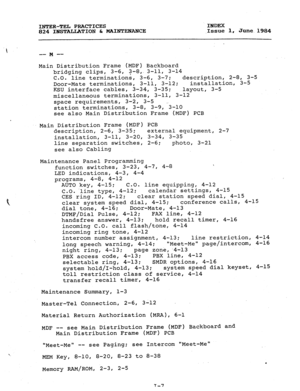 Page 182INTER-TEL PRACTICES INDEX 
824 INSTALLATION & MAINTENANCE 
,Issue 1, June.i.984 
 I 
-- -- M 
Main Distribution Frame (MDF) Backboard 
bridging clips, 3-6, 3-8,. 3-11, 3-14 
C.O. 
line terminations, 3-6, 3-7; description, 2-8, 3-5 
Door-Mate terminations, 3-11, 3-12; installation, 3-5 
KSU interface cables, 3-34, 3-35; 
layout, 3-5 
miscellaneous terminations, 3-11, 3-12 
space requirements, 3-2, 3-5 ~ 
station terminations, 3-8, 3-9, 3-10 
see also Main Distribution Frame (MDF) PCB 
Main Distribution...