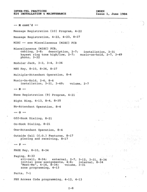 Page 183INTER-TEL PRACTICES 
INDEX 
824 INSTALLATION & MAINTENANCE 
Issue 1, 
June 1984 
-- M contd -- 
Message Registration (10) Program, 4-22 
‘1 
i 
Message Registration, 4-22, 4-23, 8-37 
MISC -- 
see Miscellaneous (MISC) PCB 
Miscellaneous (MISC) PCB, 
cabling, 2-8; 
description, 2-7; 
installation, 3-31 
keyset ring tone high/low, 2-7; 
music-on-hold, 2-7, 3-49 
photo, 3-32 
Modular*jack, 3-3, 3-4, 3-36 
MSG Key, 
8-10, 8-36, 8-37 
Multiple-Attendant Operation, 8-4 
Music-On-Hold, 2-6, 8-6 
installation,...