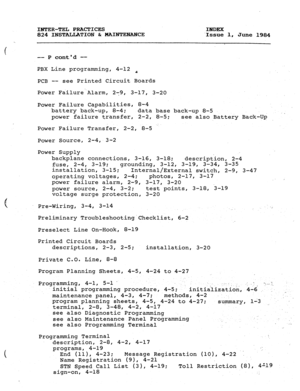 Page 184INTER-TEL PRACTICES 
INDEX 
824 INSTALLATION & MAINTENANCE 
Issue 1, June 1984 
. . . 
-- P contd -- 
PBX Line programming, 4-12 t 
PCB -- see Printed Circuit Boards 
Power Failure.Alarm, 279, 3-17, 3-20 
Power Failure Capabilities, 8-4 
battery back-up, 8-4; 
data base back-up 8-5 
power failure transfer, 2-2, 8-5; 
see also Battery Back-Up 
Power Failure Transfer, 2-2, 8-5 
Power Source, 2-4, 3-2 
Power Supply 
backplane connections, 3-16, 3-18; 
description, 2-4 
fuse, 2-4, 3-19; 
grounding, 3-12,...