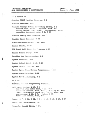 Page 186IBWER-TEL PRACTICES 
INDEX 
824 INSTALLATION & MAINTENANCE 
.Issue 1, June 1984 
-- 
( 
-- S contd -- 
Station (STN) Monitor Program, 5-2 
Station Features, 8-9 
Station Message Detail Recording (SMDR), 8-2 
account code, 8-18; 
options, 4-16, 8-2 
output device, 2-8, 
3-48; programming, 
4-16 
recording incoming 
call, 8-3, 8-18 
Station Set-Up Data Program, 5-3 
Station Speed Dialing, 8-22 
Station-to-Station Calling, 8-15 
Status Checks, 8-39 
STN Speed Call List (3) Program, 4-19 
Stress Relief...