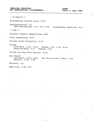 Page 187INTER-TEL PRACTICES 
824 INSTALLATION 6r MAINTENANCE .INDEX 
Issue 1, June 1984 
-- T contd -- .- 
. 
Transferring Outside Calls, 8-27 
Troubleshooting, 6-l 
LED indicationss, 6-3, 6-4, 6-5; 
-- u-z -- 
Variable Timeout Capabilities, 8-8 
Voice Announcing, 8-15 
Voltage Surge Protection, 3-20 
Volume, 
Door-Mate, 
3-31, 3-33; 
Keyset, preliminary checklist, 6-2 
2-7, 
3-31, 8-14 
Music-On-Hold, 2-7; 
Paging, 3-31 
Volume and Ring Tone Control, 8-14 
Wall Mount 
Door-Mate, 
3-44, 3-45; 
Keysets, 3-38,...