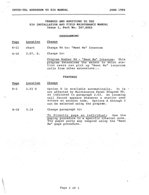 Page 189INTER-TEL ADDENDUM TO 824 MANUAL JUNE 1986 
Page 
4-11 
4-16 
Page Location 
8-2 2.02 D 
8-34 CHANGES AND ADDITIONS TO THE 
824 INSTALLATION AND FIELD MAINTENANCE MANUAL 
Issue 1, Part No. 247.8002 j/ 
. . i 
Location 
chart 
3.07, x. 
5.16 PROGRAMMING c 
Change 
.Change 94 to: Meet Me Intercom 
Change to: 
Program Number 94 - Meet Me Intercom: 
This 
.program determines the extent- to ,which sta- 
tion users can pick up Meet Me intercom 
calls from other extensions... 
FEATURES 
Change 
Option D is...