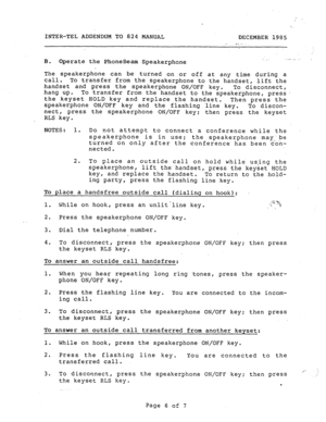 Page 190INTER-TEL ADDENDUM TO 824 MANUAL 
DECEMBER 1985 
_ -. -- 
I 
B. Operate the PhoneBeam Speakerphone .-,  _. c 
The speakerphone can 
be turned on or off at any time during a 
call. To transfer from the speakerphone to the handset, lift the 
handset and press the speakerphone ON/OFF key. 
To disconnect, 
hang up. 
To transfer from the handset to the speakerphone, press. 
the keyset HOLD key and replace the handset. 
Then press the 
speakerphone ON/OFF key and the flashing line key. 
To discon- 
nect, press...