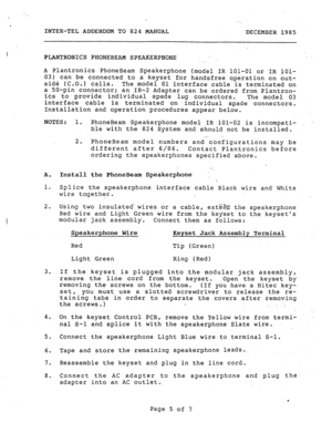 Page 191._ 
.’ 
. 
INTER-TEL ADDENDUM TO824 MANUAL 
DECEMBER 1985 
PLANTRONICS PHONEBEAM SPEAKERPHONE 
. . . . 
A Plantronics PhoneBeam Speakerphone (model IR 101-01 or IR lOl- 
03) can be connected to a keyset for handsfree operation on out- 
side (C.O.) calls. 
The model 01 interface cable is terminated on 
a SO-pin connector; 
an IR-2 Adapter can be ordered from Plantron- 
its to provide individual spade lug connectors. 
The model 03 
interface cable is terminated on .individual spade connectors....