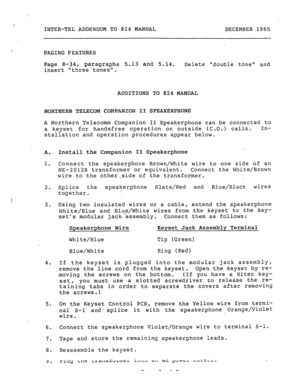 Page 193. 
INTER-TEL ADDENDUM TO 824 MANUAL 
DECEMBER 1985 
PAGING FEATURES 
Page 8-34, 
paragraphs 5.13 and 5.14. 
Delete double tone and 
insert three tones. 
ADDITIONS TO 824 MANUAL 
NORTHERN TELECOM COMPANION II SPEAKERPHONE 
A Northern Telecomm Companion II Speakerphone can be connected to 
a keyset for handsfree operation on outside (C.O.) calls. In- 
stallation and operation procedures appear below. 
A. 
1. 
2. 
I 3. 
4. 
5. 
6. 
7. 
8. 
9. 
Install the Companion II Speakerphone 
Connect the speakerphone...