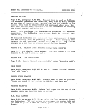 Page 194IhTER-TEL ADDENDUM TO 824 MANUAL 
DECEMBER 1985 
, 
BATTERY BACK-UP 
Page 3-47, paragraph 8.01.(6). 
Correct text to read as follows: 
If external batteries are installed, 
they must 
be fully charged 
at the time of installation. 
Because they are not charged by the 
system, they must 
be disconnected and recharged after use. 
Con- 
sult your back-up power representative for assistance in choosing 
the proper charger and batteries. 
NOTE: This completes 
the installation procedure for external...