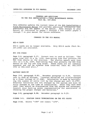 Page 195. 
INTER-TEL ADDENDUM TO 824 MANUAL 
DECEMBER 1985 
I CHANGES AND ADDITIONS 
TO THE 824 INSTALLATION & FIELD MAINTENANCE MANUAL 
Part No. 
247.8002 
This addendum updates the current issue of the 824 Installation & 
Field.Maintenance Manual and provides additional information that 
previously did not appear in the manual. 
Make changes to your 
. 
manual as indicated on pages 1 through 3 and insert .pages 3 
. through 7 in your manual for future reference. 
. 
CHANGES TO THE 824 MANUAL -_ .~ 
KTI-4 CARD...