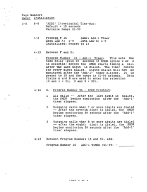 Page 196. . . Page Numbers 
Owner Installation 
3-8 8-8 ADDl Interdigital Time-Out: 
Default = 15 seconds 
Variable Range 01-99 
4-8 Program # 16 
Name: Add-l Timer 
Data LED A: O-9 
Data LED B: l-9 
Initialized: Preset to 15 
4-13 Between F and G: 
Program Number 16 - Add-l Timer: 
This sets the 
time delay (plus 30 
seconds if SMDR option 2 or 3 
is selected) before the SMDR starts timing a call 
after the last digit 
is dialed. 
The timer resets 
for every digit dialed. 
Digits dialed will not be 
monitored...