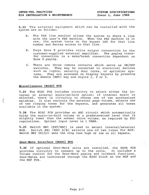 Page 21INTER-TEL PRACTICES 
SYSTEM SPECIFICATIONS 
824 INSTALLATION & MAINTENANCE 
Issue 1, June 1984 
5.22 The external equipment which can be installed with the 
system are as follows: 
A. The FAX line monitor allows the system to share a line 
with the users FAX machine. 
When the FAX machine is in 
use, the system turns on the keyset LED for that line 
number and denies access to that line. 
B. Page Zone 9 provides 
voice output connection to the 
customer-supplied external amplifier. 
The paging trans-...