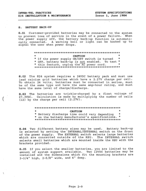 Page 23INTER-TEL PRACTICES SYSTEM SPECIFICATIONS 
824 INSTALLATION & MAINTEXANCE 
Issue 1, June 1984 
8. BATTERY BACK-UP 
8.01 Customer-provided batteries may be connected to the system 
to prevent loss of service in the event of a power failure. When 
the power supply off, 
the battery back-up function is automati- 
cally connected. A warning bell or light can be hooked up to 
signal the user when power drops. 
************************************************* 
* 
CAUTION * 
* If the power supply ON/OFF switch...