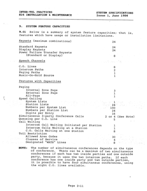 Page 25INTER-TEL PRACTICES 
824 IBSTALIATION br MAINTENANCE SYSTEM SPECIFICATIONS 
Issue 1, June 1984 
9. SYSTEM FEATURE CAPACITIES 
9.01 Below is a summary of system feature capacities; that is, 
features which have usage or installation limitations. 
Keysets (maximum combinations) 
Standard Keysets 
Display Keysets 
Power Failure Transfer Keysets 
(Standard or Display) 
Speech Channels 
C.O. Lines 
Intercom Paths 
Paging Paths 
Music-On-Hold Source 
Features with Capacities 
Paging 
Internal Zone Page...