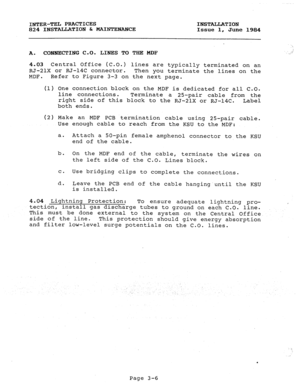 Page 37INTER-TEL PRACTICES INSTALLATION 
824 INSTALLATION & MAINTENANCE Issue 1. 
June 1984 
A. CONNECTING C-0. LINES TO THE MDF 
.: 
4.03 Central Office (C.O.) lines are typically terminated on an 
RJ-21X or RJ-14C connector. 
Then you terminate the lines on the 
MDF. Refer to Figure 3-3 on the next page. 
(1) One connection block on the MDF is dedicated for all C.O. 
line connections. Terminate 
a 25-pair cable from the 
right side of this block to the RJ-21X or RJ-14C. 
Label 
both ends. 
(2) Make an MDF PCB...
