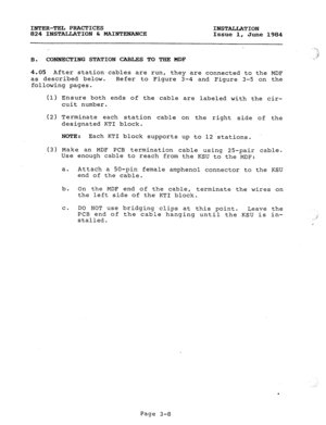 Page 39INTER-TEL PRACTICES 
INSTALLATION 
824 INSTALLATION h MAINTENANCE 
Issue 1, June 1984 
B. CONNEXTING STATION CABLES TO THE MDF 
4.05 After station cables are run, 
they are connected to the MDF 
as described below. Refer to Figure 3-4 and Figure 3-5 on the 
following pages. 
(1) 
(2) 
(3) Ensure both ends of the cable are labeled with the cir- 
cuit number. 
Terminate each station cable on the right side of the 
designated KTI block. 
NOTE : Each KTI block supports up to 12 stations. 
Make an MDF PCB...